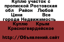 Куплю участок с пропиской.Ростовская обл › Район ­ Любой › Цена ­ 15 000 - Все города Недвижимость » Куплю   . Крым,Красногвардейское